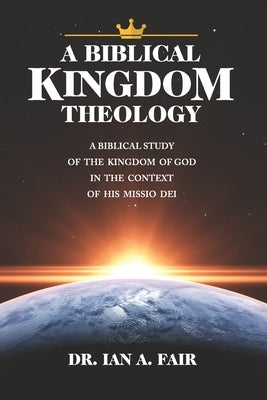 A Biblical Kingdom Theology: A Biblical Study of teh Kingdom of God in the context of His Missio Dei by Fair, Ian A.