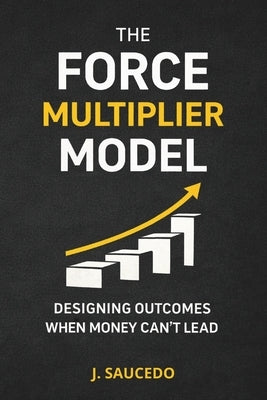 The Force Multiplier Model: Designing Outcomes When Money Can't Lead by Saucedo, J.