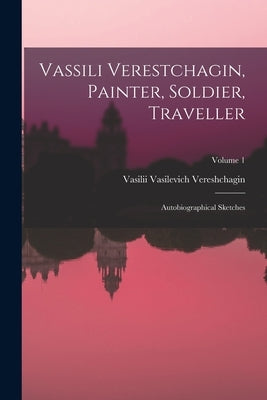 Vassili Verestchagin, Painter, Soldier, Traveller; Autobiographical Sketches; Volume 1 by Vereshchagin, Vasilii Vasilevich