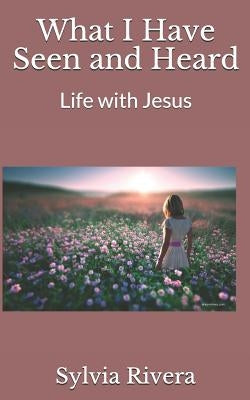 What I Have Seen and Heard: Life with Jesus by Rivera, Sylvia
