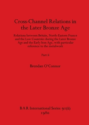 Cross-Channel Relations in the Later Bronze Age, Part ii: Relations between Britain, North-Eastern France and the Low Countries during the Later Bronz by O'Connor, Brendan