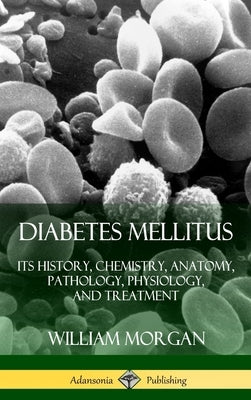 Diabetes Mellitus: Its History, Chemistry, Anatomy, Pathology, Physiology, and Treatment (Hardcover) by Morgan, William