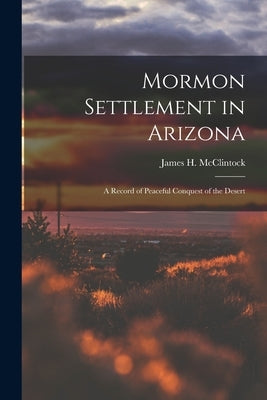 Mormon Settlement in Arizona: A Record of Peaceful Conquest of the Desert by McClintock, James H.