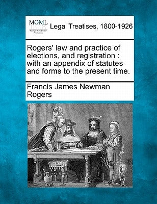 Rogers' law and practice of elections, and registration: with an appendix of statutes and forms to the present time. by Rogers, Francis James Newman