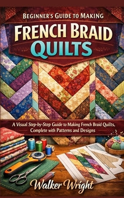 Beginner's Guide to Making French Braid Quilts: A Visual Step-by-Step Guide to Making French Braid Quilts, Complete with Patterns and Designs by Wright, Walker