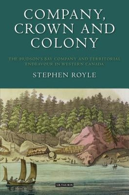 Company, Crown and Colony: The Hudson's Bay Company and Territorial Endeavour in Western Canada by Royle, Stephen