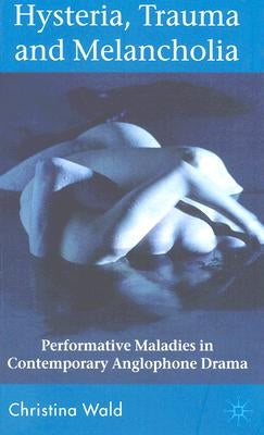 Hysteria, Trauma and Melancholia: Performative Maladies in Contemporary Anglophone Drama by Wald, C.