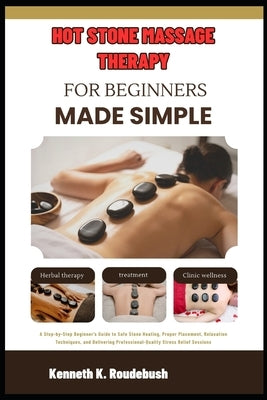 Hot Stone Massage Therapy For Beginners Made Simple: Beginner's Guide to Safe Stone Heating, Proper Placement, Relaxation Techniques, and Delivering P by Roudebush, Kenneth K.