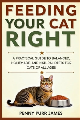 Feeding Your Cat Right: A Practical Guide To Balanced, Homemade, And Natural Diets For Cats Of All Ages by James, Penny Purr