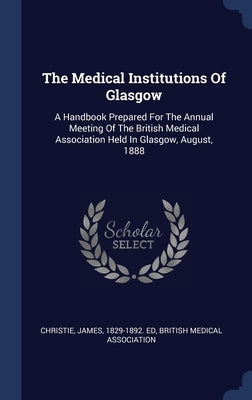 The Medical Institutions Of Glasgow: A Handbook Prepared For The Annual Meeting Of The British Medical Association Held In Glasgow, August, 1888 by Christie, James 1829-1892 Ed