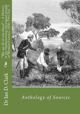 We are all of one blood - A History of the Djabwurrung Aboriginal people of western Victoria, 1836-1901: Volume Three: Anthology of Sources by Clark, Ian D.