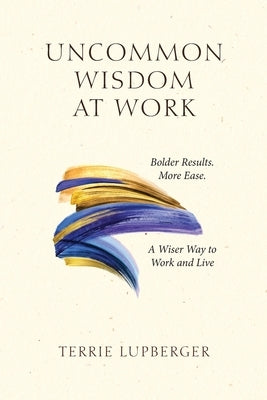 Uncommon Wisdom at Work: Bolder Results. More Ease. A Wiser Way to Work and Live by Lupberger, Terrie