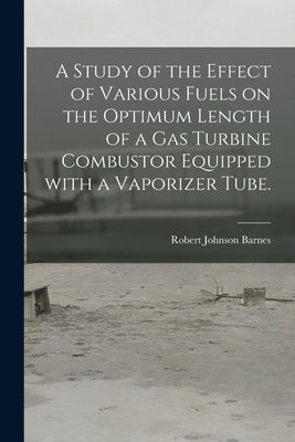 A Study of the Effect of Various Fuels on the Optimum Length of a Gas Turbine Combustor Equipped With a Vaporizer Tube. by Barnes, Robert Johnson