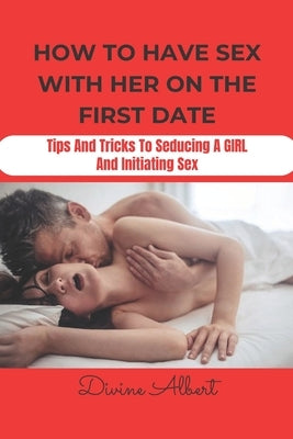 How to Have Sex with Her on the First Date: Tips And Tricks To Seducing A Girl And Initiating Sex by Albert, Divine