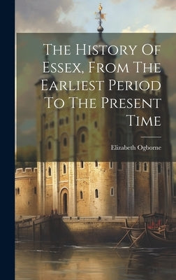 The History Of Essex, From The Earliest Period To The Present Time by Ogborne, Elizabeth