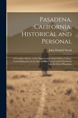 Pasadena, California, Historical and Personal; a Complete History of the Organization of the Indiana Colony, Its Establishment on the Rancho San Pascu by Wood, John Windell 1851-