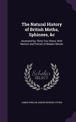 The Natural History of British Moths, Sphinxes, &c: Illustrated by Thirty-Two Plates; With Memoir and Portrait of Madam Merian by Duncan, James