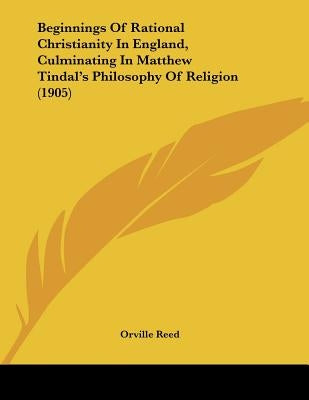 Beginnings Of Rational Christianity In England, Culminating In Matthew Tindal's Philosophy Of Religion (1905) by Reed, Orville