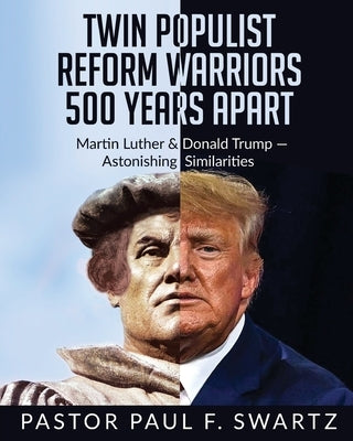 Twin Populist Reform Warriors 500 Years Apart: Martin Luther & Donald Trump -- Astonishing Similarities by Swartz, Paul F.