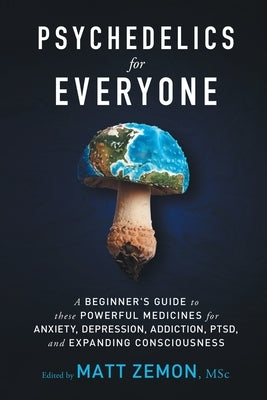 Psychedelics For Everyone: A Beginner's Guide to these Powerful Medicines for Anxiety, Depression, Addiction, PTSD, and Expanding Consciousness by Zemon, Matt