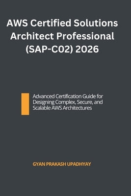 AWS Certified Solutions Architect Professional (SAP-C02) 2026: Advanced Certification Guide for Designing Complex, Secure, and Scalable AWS Architectu by Upadhyay, Gyan Prakash