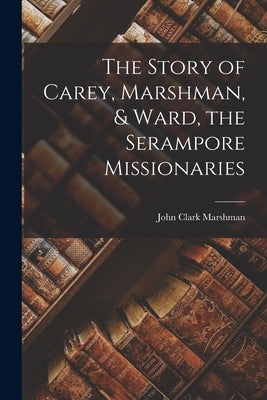 The Story of Carey, Marshman, & Ward, the Serampore Missionaries by Marshman, John Clark