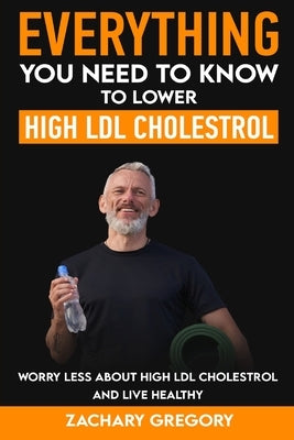 Everything You Need to Know to Lower High LDL Cholesterol by Gregory, Zachary