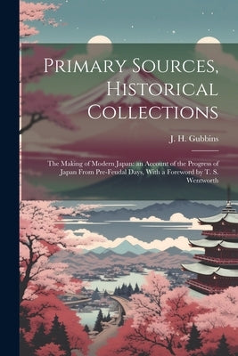 Primary Sources, Historical Collections: The Making of Modern Japan: an Account of the Progress of Japan From Pre-feudal Days, With a Foreword by T. S by Gubbins, J. H.
