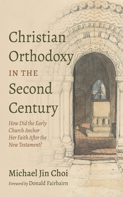 Christian Orthodoxy in the Second Century: How Did the Early Church Anchor Her Faith After the New Testament? by Choi, Michael Jin