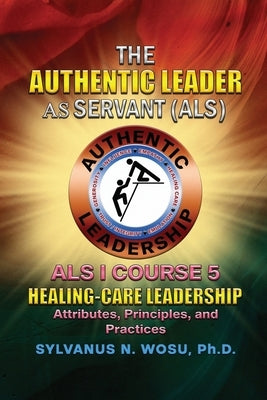 The Authentic Leader As Servant I Course 5: Healing-Care Leadership by Wosu, Sylvanus N.