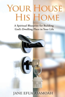 Your House His Home: A Spiritual Blueprint for Building God's Dwelling Place in Your Life by Asamoah, Jane Efua
