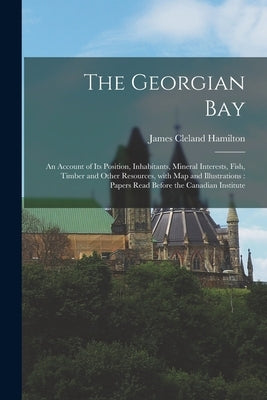 The Georgian Bay [microform]: an Account of Its Position, Inhabitants, Mineral Interests, Fish, Timber and Other Resources, With Map and Illustratio by Hamilton, James Cleland 1836-1907