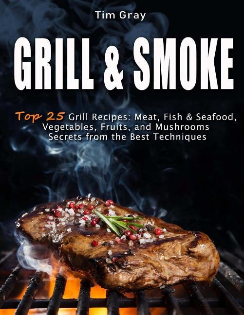 GRILL & SMOKE Top 25 Grill Recipes: Meat, Fish & Seafood, Vegetables, Fruits, and Mushrooms (Secrets from the Best Techniques) by Gray, Tim