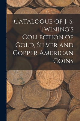 Catalogue of J. S. Twining's Collection of Gold, Silver and Copper American Coins by Anonymous