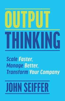 Output Thinking: Scale Faster, Manage Better, Transform Your Company by Seiffer, John
