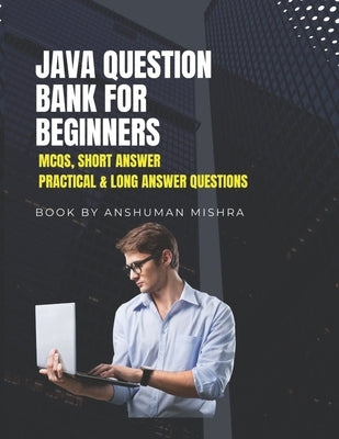 Java Question Bank for Beginners: MCQs, Short Answer, Practical & Long Answer Questions by Mishra, Anshuman