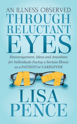 An Illness Observed Through Reluctant Eyes: Encouragement, Ideas and Anecdotes for Individuals Facing a Serious Illness as a Patient or Caregiver by Pence, Lisa