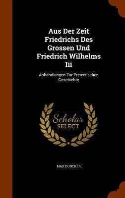 Aus Der Zeit Friedrichs Des Grossen Und Friedrich Wilhelms Iii: Abhandlungen Zur Preussischen Geschichte by Duncker, Max