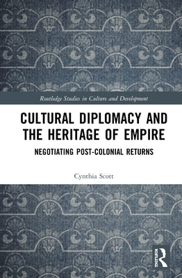 Cultural Diplomacy and the Heritage of Empire: Negotiating Post-Colonial Returns by Scott, Cynthia