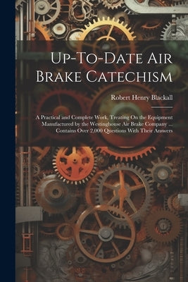 Up-To-Date Air Brake Catechism: A Practical and Complete Work, Treating On the Equipment Manufactured by the Westinghouse Air Brake Company ... Contai by Blackall, Robert Henry