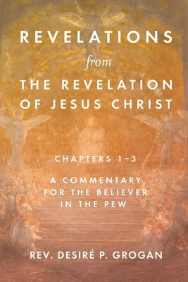 Revelations from the Revelation of Jesus Christ, Chapters 1-3: A Commentary for the Believer in the Pew by Grogan, Desiré P.