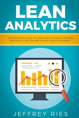 Lean Analytics: The Complete Guide to Using Data to Track, Optimize and Build a Better and Faster Startup Business by Ries, Jeffrey