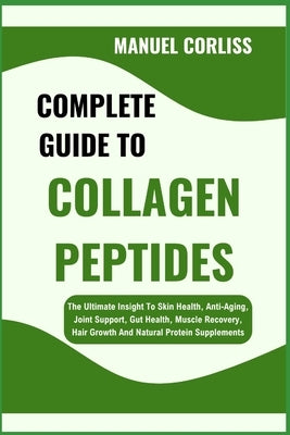 Complete Guide to Collagen Peptides: The Ultimate Insight To Skin Health, Anti-Aging, Joint Support, Gut Health, Muscle Recovery, Hair Growth And Natu by Corliss, Manuel