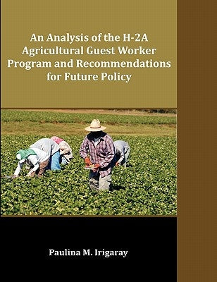 An Analysis of the H-2A Agricultural Guest Worker Program and Recommendations for Future Policy by Irigaray, Paulina M.