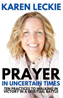 Prayer in Uncertain Times: Ten Practices to Walking in Victory in a Spiritual Battle by Leckie, Karen