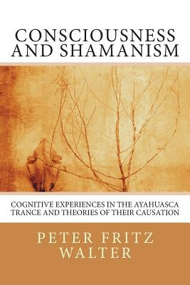 Consciousness and Shamanism: Cognitive Experiences in the Ayahuasca Trance and Theories of their Causation by Walter, Peter Fritz