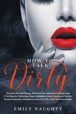 How to Talk Dirty: Increase Sexual Energy Between You and Your Partner and F*ck Him by Following Your Forbidden Erotic Desires or Dirtier by Naughty, Emily