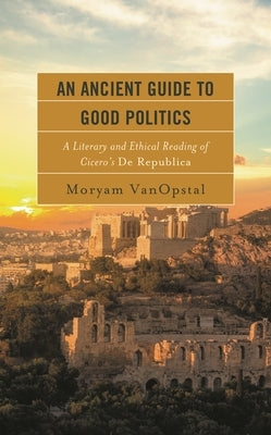 Ancient Guide to Good Politics: A Literary and Ethical Reading of Cicero's De Republica by Vanopstal, Moryam
