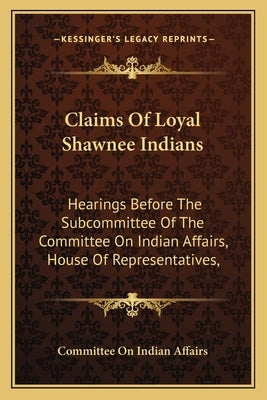 Claims Of Loyal Shawnee Indians: Hearings Before The Subcommittee Of The Committee On Indian Affairs, House Of Representatives, by Committee on Indian Affairs