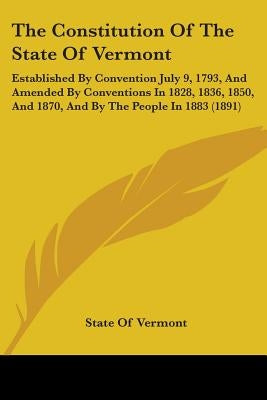 The Constitution Of The State Of Vermont: Established By Convention July 9, 1793, And Amended By Conventions In 1828, 1836, 1850, And 1870, And By The by State of Vermont
